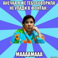 анечка я же тебе говорила не упади в фонтан... маааамааа