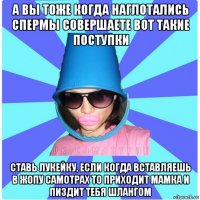 а вы тоже когда наглотались спермы совершаете вот такие поступки ставь лукейку, если когда вставляешь в жопу самотрах то приходит мамка и пиздит тебя шлангом