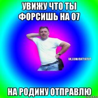 увижу что ты форсишь на 07 на родину отправлю