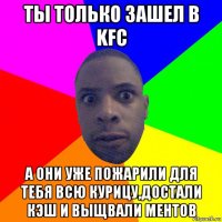 ты только зашел в kfc а они уже пожарили для тебя всю курицу,достали кэш и выщвали ментов