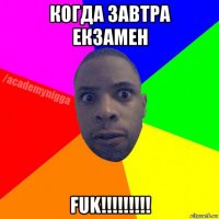 когда завтра екзамен fuk!!!!!!!!!