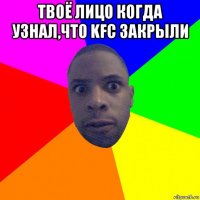 твоё лицо когда узнал,что kfc закрыли 