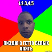 1,2,3,4,5 пиздю в гетто белых опять