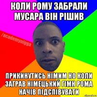 коли рому забрали мусара він рішив прикинутись німим но коли заграв німецький гімн рома начів підспівувати