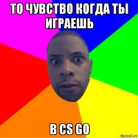 то чувство когда ты играешь в cs go