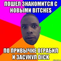 пошел знакомится с новыми bitches по привычке ограбил и засунул dick