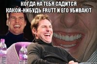 когда на тебя садится какой-нибудь frutt и его убивают 