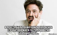  я просто была дома одна и попрасила его зайти ко мне в гости,прихватив боклашку пива....