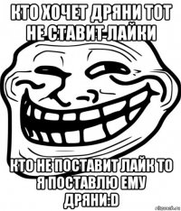 кто хочет дряни тот не ставит лайки кто не поставит лайк то я поставлю ему дряни:d