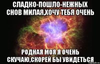 сладко-пошло-нежных снов милая,хочу тебя очень родная моя я очень скучаю,скорей бы увидеться