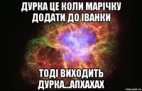 дурка це коли марічку додати до іванки тоді виходить дурка...апхахах