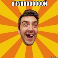 я тупооооооой 