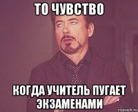 то чувство когда учитель пугает экзаменами