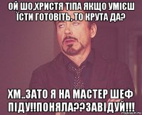 ой шо,христя тіпа якщо умієш їсти готовіть, то крута да? хм..зато я на мастер шеф піду!!поняла??завідуй!!!