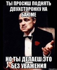 ты просиш поднять двухсторонку на баюме но ты делаеш это без уважения