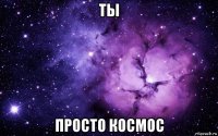 ты просто космос