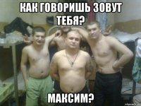 как говоришь зовут тебя? максим?