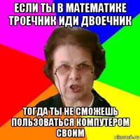 если ты в математике троечник иди двоечник тогда ты не сможешь пользоваться компутером своим