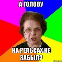 а голову на рельсах не забыл?