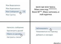 ваня:где мои трусы. Макс:они под *******. Ваня:W**. Макс:заткнись и пой курочка