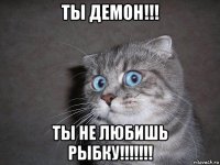 ты демон!!! ты не любишь рыбку!!!!!!!