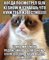 когда посмотрел sliv ki show и узнаешь что куки тебя известнее)))) блин 4 миллиона подписчиков у slivki show я его не догоню так уж и быть выйграл))