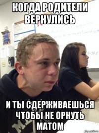 когда родители вернулись и ты сдерживаешься чтобы не орнуть матом