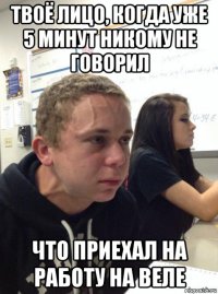 твоё лицо, когда уже 5 минут никому не говорил что приехал на работу на веле