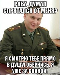 ряба, думал спрятался от меня? я смотрю тебе прямо в душу! обернись, я уже за спиной!