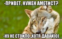 -привет, нужен аметист? -ну не стоило..хотя давай)0)