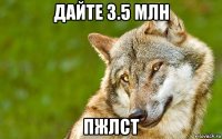 дайте 3.5 млн пжлст