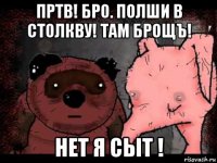 пртв! бро. полши в столкву! там брощъ! нет я сыт !