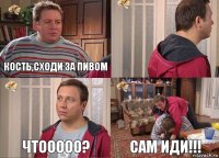 Кость,сходи за пивом  чтооооо? САМ ИДИ!!!