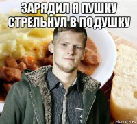 зарядил я пушку стрельнул в подушку 