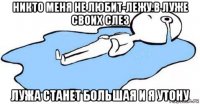 никто меня не любит-лежу в луже своих слез лужа станет большая и я утону