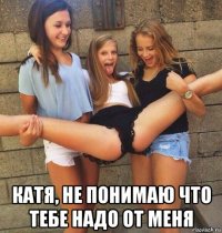  катя, не понимаю что тебе надо от меня