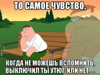 то самое чувство, когда не можешь вспомнить, выключил ты утюг-или нет. . .