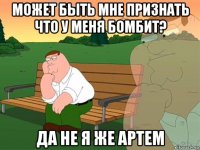 может быть мне признать что у меня бомбит? да не я же артем