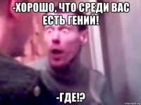 -хорошо, что среди вас есть гений! -где!?