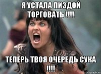 я устала пиздой торговать !!!! теперь твоя очередь сука !!!!