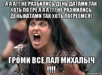 а а а!!! не разбились день датами так хоть по гре а а а !!!! не разжились деньжатами так хоть погреемся! громи все,пал михалыч !!!!