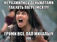 не разжились деньжатами так хоть погреемся !!!! громи все, пал михалыч !!!!