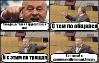 Заходишь такой в группу трэш и угар С тем по общался И с этим по трещал Вот такой я коммуникабульный,блеать