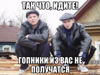 так что, идите! гопники из вас не получатся