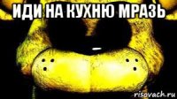 иди на кухню мразь 