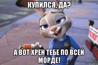 купился, да? а вот хрен тебе по всей морде!