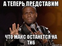 а теперь представим что макс останется на ти6