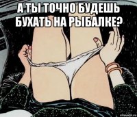 а ты точно будешь бухать на рыбалке? 