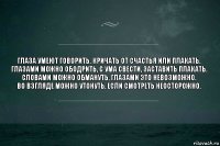 Глаза умеют говорить. Кричать от счастья или плакать.
Глазами можно ободрить, с ума свести, заставить плакать.
Словами можно обмануть, глазами это невозможно.
Во взгляде можно утонуть, если смотреть неосторожно.