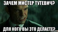 зачем мистер тутевич? для кого вы это делаете?
